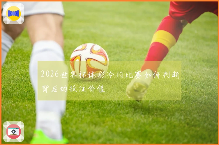 2026世界杯体彩冷门比赛如何判断背后的投注价值