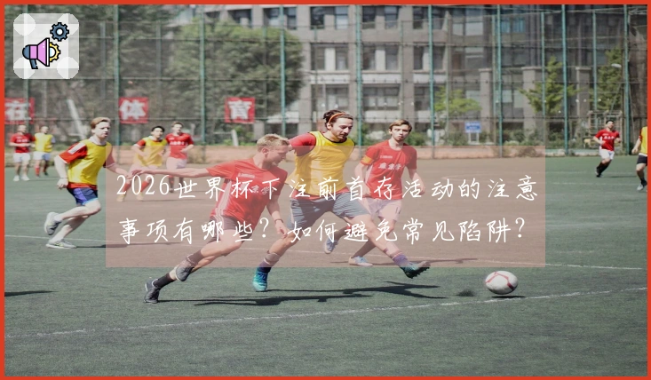 2026世界杯下注前首存活动的注意事项有哪些？如何避免常见陷阱？