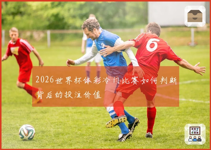 2026世界杯体彩冷门比赛如何判断背后的投注价值